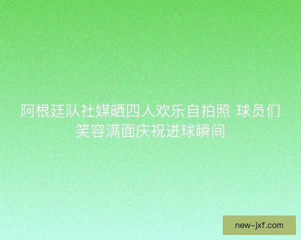阿根廷队社媒晒四人欢乐自拍照 球员们笑容满面庆祝进球瞬间