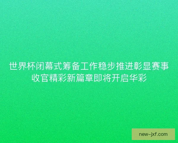世界杯闭幕式筹备工作稳步推进彰显赛事收官精彩新篇章即将开启华彩